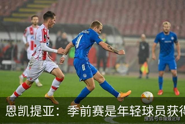 恩凯提亚：季前赛是年轻球员获得信任的机会